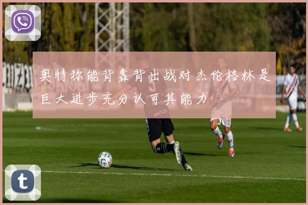 奥特称能背靠背出战对杰伦格林是巨大进步充分认可其能力