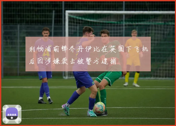 利物浦前锋乔丹伊比在英国下飞机后因涉嫌袭击被警方逮捕
