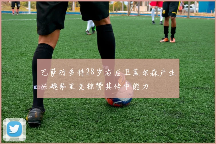 巴萨对多特28岁右后卫莱尔森产生兴趣弗里克称赞其传中能力