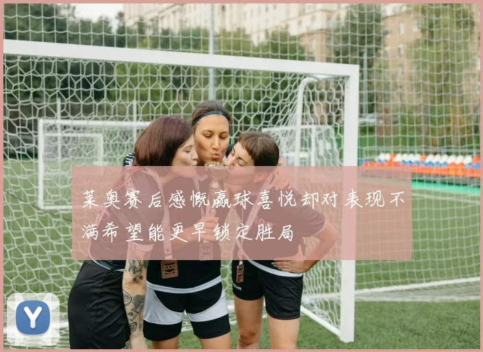 莱奥赛后感慨赢球喜悦却对表现不满希望能更早锁定胜局