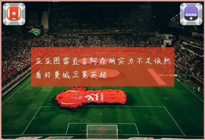 亚亚图雷直言阿森纳实力不足依然看好曼城卫冕英超
