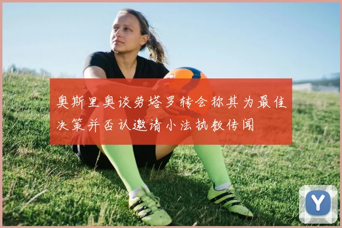 奥斯里奥谈劳塔罗转会称其为最佳决策并否认邀请小法执教传闻