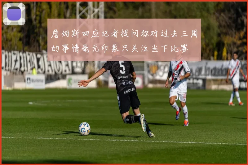 詹姆斯回应记者提问称对过去三周的事情毫无印象只关注当下比赛