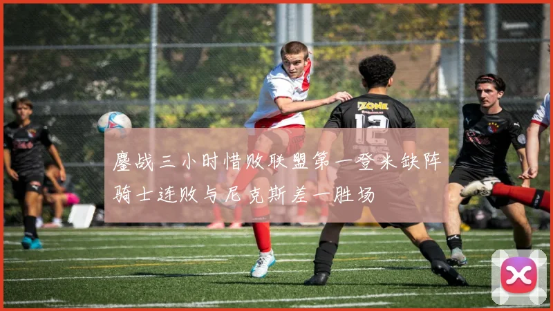 鏖战三小时惜败联盟第一登米缺阵骑士连败与尼克斯差一胜场