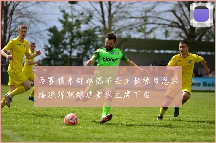 马赛俱乐部动荡不安主教练与总监接连辞职球迷要求主席下台