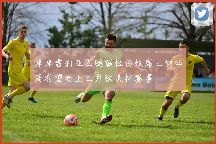 库库雷利亚因腿筋拉伤缺席三到四周有望赶上三月欧美杯赛事