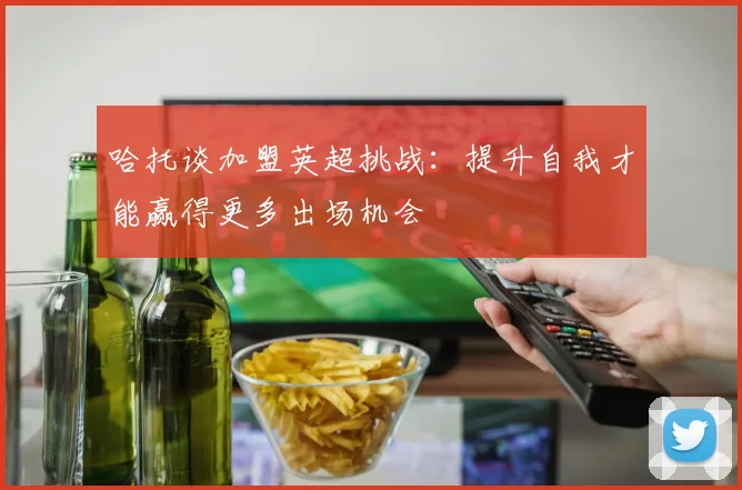 哈托谈加盟英超挑战：提升自我才能赢得更多出场机会
