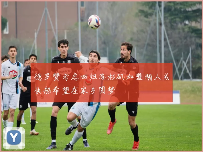 德罗赞考虑回归洛杉矶加盟湖人或快船希望在家乡圆梦