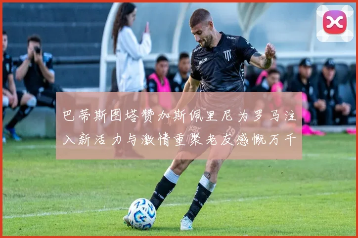巴蒂斯图塔赞加斯佩里尼为罗马注入新活力与激情重聚老友感慨万千