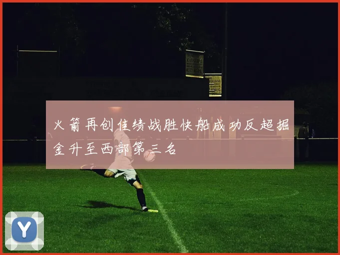 火箭再创佳绩战胜快船成功反超掘金升至西部第三名
