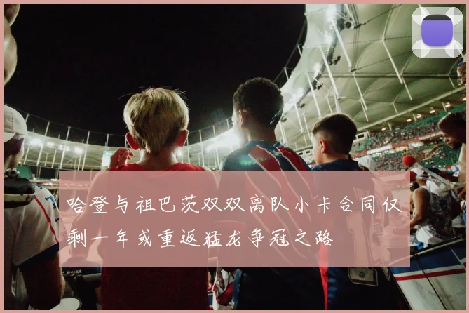 哈登与祖巴茨双双离队小卡合同仅剩一年或重返猛龙争冠之路