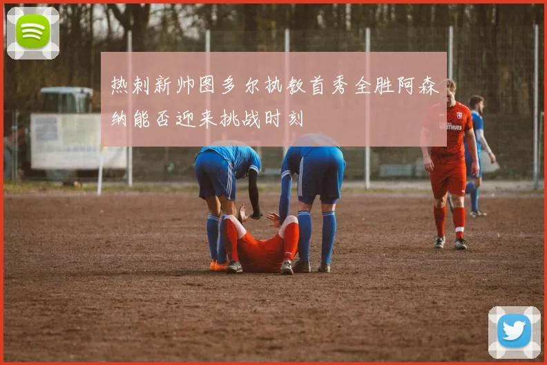 热刺新帅图多尔执教首秀全胜阿森纳能否迎来挑战时刻