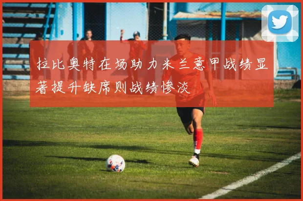 拉比奥特在场助力米兰意甲战绩显著提升缺席则战绩惨淡
