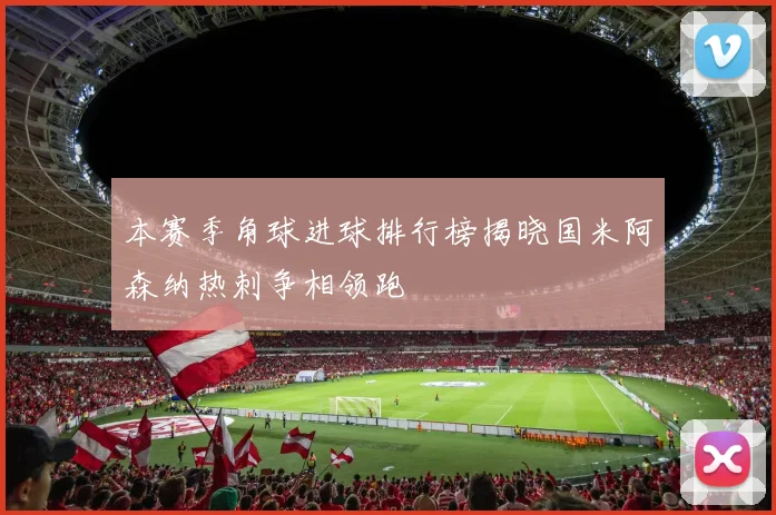 本赛季角球进球排行榜揭晓国米阿森纳热刺争相领跑