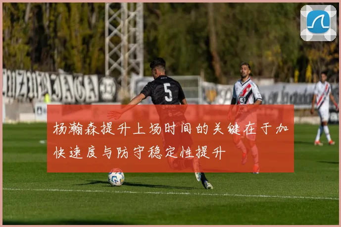 杨瀚森提升上场时间的关键在于加快速度与防守稳定性提升