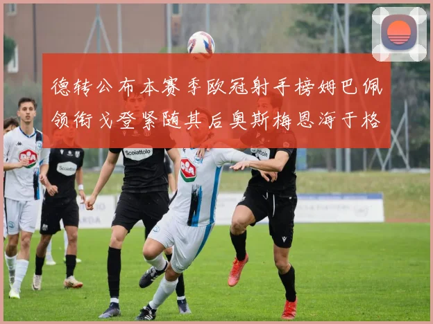 德转公布本赛季欧冠射手榜姆巴佩领衔戈登紧随其后奥斯梅恩海于格表现抢眼