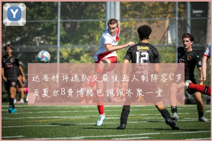 达洛特评选队友最佳五人制阵容C罗马夏尔B费博格巴佩佩齐聚一堂