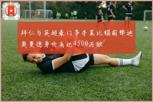 拜仁与英超豪门争夺莱比锡前锋迪奥曼德身价高达4500万欧