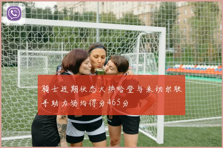 骑士近期状态火热哈登与米切尔联手助力场均得分465分