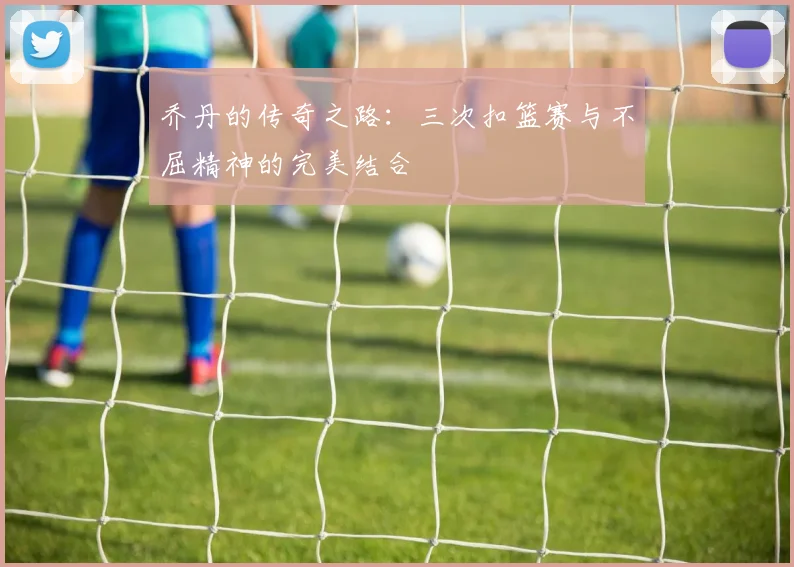 乔丹的传奇之路：三次扣篮赛与不屈精神的完美结合