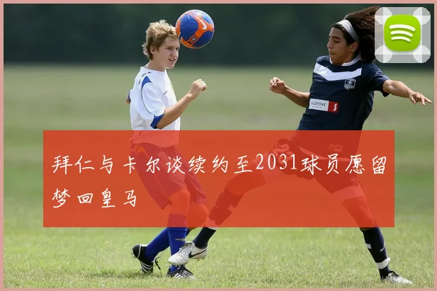 拜仁与卡尔谈续约至2031球员愿留梦回皇马